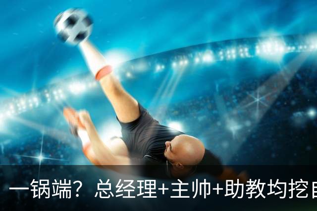 一锅端？总经理+主帅+助教均挖自同一球队，CBA劲旅被批不厚道