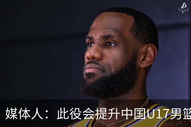 媒体人：此役会提升中国U17男篮的信心 大家该相信自己是有实力的
