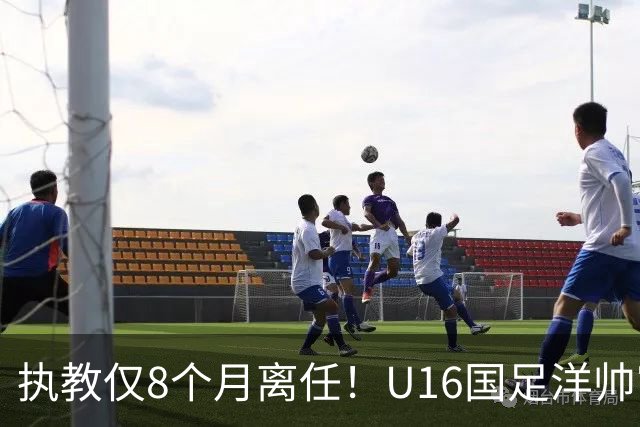 执教仅8个月离任！U16国足洋帅官宣下课，冰火战绩折射青训选人难题