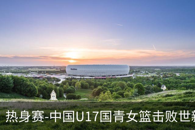 热身赛-中国U17国青女篮击败世新大学女篮 豪取两连胜
