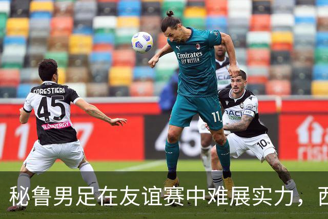 秘鲁男足在友谊赛中难展实力，西班牙队继续积极调整替补阵容