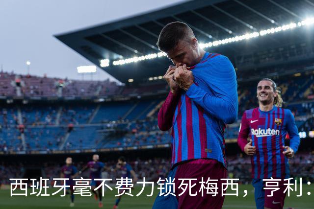西班牙毫不费力锁死梅西，亨利：他仿佛整个人沉入水底喘不过气来