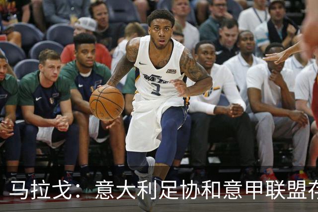 马拉戈：意大利足协和意甲联盟存在冲突 这两个领域必须沟通