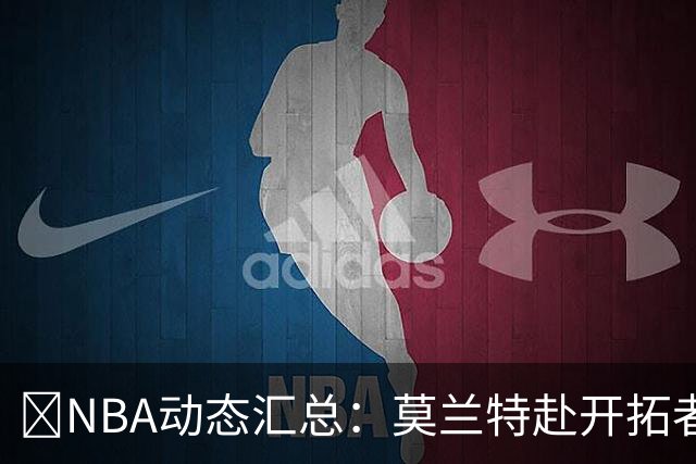🚨NBA动态汇总：莫兰特赴开拓者 哈登商讨续约 追梦助力追詹眉