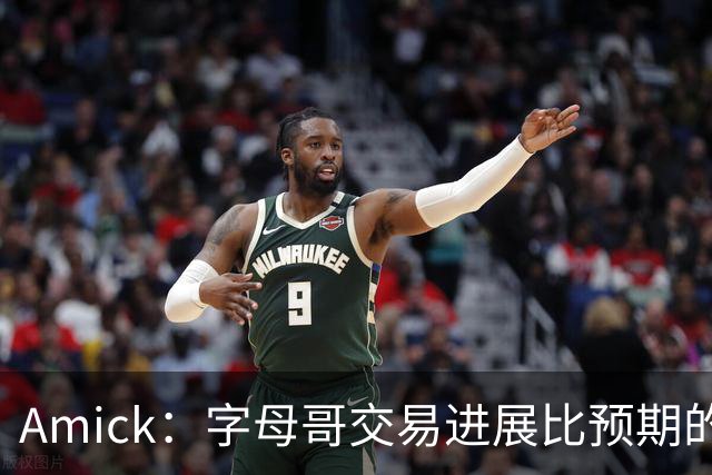 Amick：字母哥交易进展比预期的要慢 雄鹿对整体回报感到失望