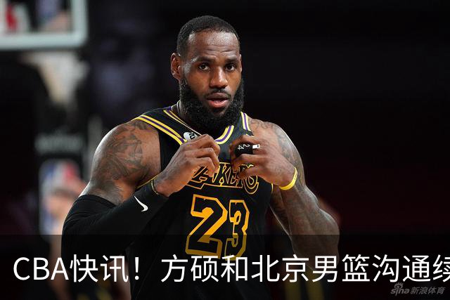 CBA快讯！方硕和北京男篮沟通续约问题，广厦或迎来大金主，山西全力追逐胡金秋